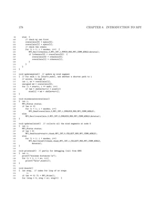 178 CHAPTER 8. INTRODUCTION TO MPI
99 else {
100 // check my own first
101 overallmin[0] = mymin[0];
102 overallmin[1] = mymin[1];
103 // check the others
104 for (i = 1; i < nnodes; i++) {
105 MPI_Recv(othermin,2,MPI_INT,i,MYMIN_MSG,MPI_COMM_WORLD,&status);
106 if (othermin[0] < overallmin[0]) {
107 overallmin[0] = othermin[0];
108 overallmin[1] = othermin[1];
109 }
110 }
111 }
112 }
113
114 void updatemymind() // update my mind segment
115 { // for each i in [startv,endv], ask whether a shorter path to i
116 // exists, through mv
117 int i, mv = overallmin[1];
118 unsigned md = overallmin[0];
119 for (i = startv; i <= endv; i++)
120 if (md + ohd[mv*nv+i] < mind[i])
121 mind[i] = md + ohd[mv*nv+i];
122 }
123
124 void disseminateoverallmin()
125 { int i;
126 MPI_Status status;
127 if (me == 0)
128 for (i = 1; i < nnodes; i++)
129 MPI_Send(overallmin,2,MPI_INT,i,OVRLMIN_MSG,MPI_COMM_WORLD);
130 else
131 MPI_Recv(overallmin,2,MPI_INT,0,OVRLMIN_MSG,MPI_COMM_WORLD,&status);
132 }
133
134 void updateallmind() // collects all the mind segments at node 0
135 { int i;
136 MPI_Status status;
137 if (me > 0)
138 MPI_Send(mind+startv,chunk,MPI_INT,0,COLLECT_MSG,MPI_COMM_WORLD);
139 else
140 for (i = 1; i < nnodes; i++)
141 MPI_Recv(mind+i*chunk,chunk,MPI_INT,i,COLLECT_MSG,MPI_COMM_WORLD,
142 &status);
143 }
144
145 void printmind() // partly for debugging (call from GDB)
146 { int i;
147 printf("minimum distances:n");
148 for (i = 1; i < nv; i++)
149 printf("%un",mind[i]);
150 }
151
152 void dowork()
153 { int step, // index for loop of nv steps
154 i;
155 if (me == 0) T1 = MPI_Wtime();
156 for (step = 0; step < nv; step++) {
 