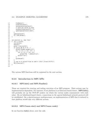 8.3. EXAMPLE: DIJKSTRA ALGORITHM 179
157 findmymin();
158 findoverallmin();
159 disseminateoverallmin();
160 // mark new vertex as done
161 notdone[overallmin[1]] = 0;
162 updatemymind(startv,endv);
163 }
164 updateallmind();
165 T2 = MPI_Wtime();
166 }
167
168 int main(int ac, char **av)
169 { int i,j,print;
170 init(ac,av);
171 dowork();
172 print = atoi(av[2]);
173 if (print && me == 0) {
174 printf("graph weights:n");
175 for (i = 0; i < nv; i++) {
176 for (j = 0; j < nv; j++)
177 printf("%u ",ohd[nv*i+j]);
178 printf("n");
179 }
180 printmind();
181 }
182 if (me == 0) printf("time at node 0: %fn",(float)(T2-T1));
183 MPI_Finalize();
184 }
185
The various MPI functions will be explained in the next section.
8.3.3 Introduction to MPI APIs
8.3.3.1 MPI Init() and MPI Finalize()
These are required for starting and ending execution of an MPI program. Their actions may be
implementation-dependent. For instance, if our platform is an Ethernet-based cluster , MPI Init()
will probably set up the TCP/IP sockets via which the various nodes communicate with each
other. On an Inﬁniband-based cluster, connections in the special Inﬁniband network protocol will
be established. On a shared-memory multiprocessor, an implementation of MPI that is tailored to
that platform would take very diﬀerent actions.
8.3.3.2 MPI Comm size() and MPI Comm rank()
In our function init() above, note the calls
 