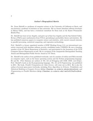 2
Author’s Biographical Sketch
Dr. Norm Matloﬀ is a professor of computer science at the University of California at Davis, and
was formerly a professor of statistics at that university. He is a former database software developer
in Silicon Valley, and has been a statistical consultant for ﬁrms such as the Kaiser Permanente
Health Plan.
Dr. Matloﬀ was born in Los Angeles, and grew up in East Los Angeles and the San Gabriel Valley.
He has a PhD in pure mathematics from UCLA, specializing in probability theory and statistics. He
has published numerous papers in computer science and statistics, with current research interests
in parallel processing, statistical computing, and regression methodology.
Prof. Matloﬀ is a former appointed member of IFIP Working Group 11.3, an international com-
mittee concerned with database software security, established under UNESCO. He was a founding
member of the UC Davis Department of Statistics, and participated in the formation of the UCD
Computer Science Department as well. He is a recipient of the campuswide Distinguished Teaching
Award and Distinguished Public Service Award at UC Davis.
Dr. Matloﬀ is the author of two published textbooks, and of a number of widely-used Web tutorials
on computer topics, such as the Linux operating system and the Python programming language.
He and Dr. Peter Salzman are authors of The Art of Debugging with GDB, DDD, and Eclipse.
Prof. Matloﬀ’s book on the R programming language, The Art of R Programming, was published
in 2011. His book, Parallel Computation for Data Science, will come out in 2014. He is also the
author of several open-source textbooks, including From Algorithms to Z-Scores: Probabilistic and
Statistical Modeling in Computer Science (http://heather.cs.ucdavis.edu/probstatbook), and
Programming on Parallel Machines (http://heather.cs.ucdavis.edu/~matloff/ParProcBook.
pdf).
 