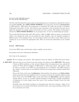 180 CHAPTER 8. INTRODUCTION TO MPI
MPI_Comm_size(MPI_COMM_WORLD,&nnodes);
MPI_Comm_rank(MPI_COMM_WORLD,&me);
The ﬁrst call determines how many nodes are participating in our computation, placing the result in
our variable nnodes. Here MPI COMM WORLD is our node group, termed a communicator
in MPI parlance. MPI allows the programmer to subdivide the nodes into groups, to facilitate
performance and clarity of code. Note that for some operations, such as barriers, the only way to
apply the operation to a proper subset of all nodes is to form a group. The totality of all groups is
denoted by MPI COMM WORLD. In our program here, we are not subdividing into groups.
The second call determines this node’s ID number, called its rank, within its group. As mentioned
earlier, even though the nodes are all running the same program, they are typically working on
diﬀerent parts of the program’s data. So, the program needs to be able to sense which node it is
running on, so as to access the appropriate data. Here we record that information in our variable
me.
8.3.3.3 MPI Send()
To see how MPI’s basic send function works, consider our line above,
MPI_Send(mymin,2,MPI_INT,0,MYMIN_MSG,MPI_COMM_WORLD);
Let’s look at the arguments:
mymin: We are sending a set of bytes. This argument states the address at which these bytes begin.
2, MPI INT: This says that our set of bytes to be sent consists of 2 objects of type MPI INT. That means
8 bytes on 32-bit machines, so why not just collapse these two arguments to one, namely the
number 8? Why did the designers of MPI bother to deﬁne data types? The answer is that
we want to be able to run MPI on a heterogeneous set of machines, with MPI serving as
the “broker” between them in case diﬀerent architectures among those machines handle data
diﬀerently.
First of all, there is the issue of endianness. Intel machines, for instance, are little-endian,
which means that the least signiﬁcant byte of a memory word has the smallest address among
bytes of the word. Sun SPARC chips, on the other hand, are big-endian, with the opposite
storage scheme. If our set of nodes included machines of both types, straight transmission
of sequences of 8 bytes might mean that some of the machines literally receive the data
backwards!
Secondly, these days 64-bit machines are becoming more and more common. Again, if our
set of nodes were to include both 32-bit and 64-bit words, some major problems would occur
if no conversion were done.
 