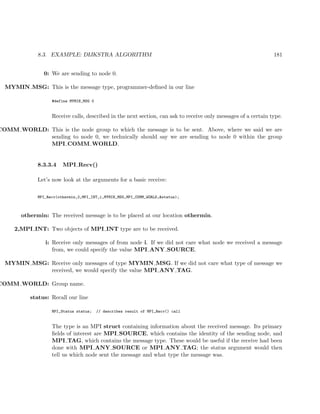 8.3. EXAMPLE: DIJKSTRA ALGORITHM 181
0: We are sending to node 0.
MYMIN MSG: This is the message type, programmer-deﬁned in our line
#define MYMIN_MSG 0
Receive calls, described in the next section, can ask to receive only messages of a certain type.
COMM WORLD: This is the node group to which the message is to be sent. Above, where we said we are
sending to node 0, we technically should say we are sending to node 0 within the group
MPI COMM WORLD.
8.3.3.4 MPI Recv()
Let’s now look at the arguments for a basic receive:
MPI_Recv(othermin,2,MPI_INT,i,MYMIN_MSG,MPI_COMM_WORLD,&status);
othermin: The received message is to be placed at our location othermin.
2,MPI INT: Two objects of MPI INT type are to be received.
i: Receive only messages of from node i. If we did not care what node we received a message
from, we could specify the value MPI ANY SOURCE.
MYMIN MSG: Receive only messages of type MYMIN MSG. If we did not care what type of message we
received, we would specify the value MPI ANY TAG.
COMM WORLD: Group name.
status: Recall our line
MPI_Status status; // describes result of MPI_Recv() call
The type is an MPI struct containing information about the received message. Its primary
ﬁelds of interest are MPI SOURCE, which contains the identity of the sending node, and
MPI TAG, which contains the message type. These would be useful if the receive had been
done with MPI ANY SOURCE or MPI ANY TAG; the status argument would then
tell us which node sent the message and what type the message was.
 