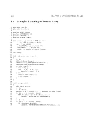182 CHAPTER 8. INTRODUCTION TO MPI
8.4 Example: Removing 0s from an Array
1 #include <mpi . h>
2 #include <s t d l i b . h>
3
4 #define MAX N 100000
5 #define MAX NPROCS 100
6 #define DATA MSG 0
7 #define NEWDATAMSG 1
8
9 int nnodes , // number of MPI processes
10 n , // s i z e of o r i g i n a l array
11 me, // my MPI ID
12 has0s [MAX N] , // o r i g i n a l data
13 no0s [MAX N] , // 0−f r e e data
14 nno0s ; // number of non−0 elements
15
16 int debug ;
17
18 i n i t ( int argc , char ∗∗ argv )
19 {
20 int i ;
21 MPI Init(&argc ,&argv ) ;
22 MPI Comm size (MPI COMM WORLD,&nnodes ) ;
23 MPI Comm rank(MPI COMM WORLD,&me ) ;
24 n = a t oi ( argv [ 1 ] ) ;
25 i f (me == 0) {
26 f o r ( i = 0; i < n ; i++)
27 has0s [ i ] = rand () % 4;
28 } e l s e {
29 debug = at o i ( argv [ 2 ] ) ;
30 while ( debug ) ;
31 }
32 }
33
34 void managernode ()
35 {
36 MPI Status status ;
37 int i ;
38 int lenchunk ;
39 lenchunk = n / ( nnodes −1); // assumed divides evenly
40 f o r ( i = 1; i < nnodes ; i++) {
41 MPI Send ( has0s+(i −1)∗lenchunk , lenchunk ,
42 MPI INT , i ,DATA MSG,MPI COMM WORLD) ;
43 }
44 int k = 0;
45 f o r ( i = 1; i < nnodes ; i++) {
46 MPI Recv( no0s+k ,MAX N,
47 MPI INT , i ,NEWDATAMSG,MPI COMM WORLD,& status ) ;
 