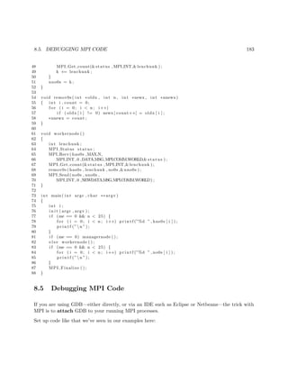 8.5. DEBUGGING MPI CODE 183
48 MPI Get count(&status , MPI INT,& lenchunk ) ;
49 k += lenchunk ;
50 }
51 nno0s = k ;
52 }
53
54 void remov0s ( int ∗oldx , int n , int ∗newx , int ∗nnewx)
55 { int i , count = 0;
56 f o r ( i = 0; i < n ; i++)
57 i f ( oldx [ i ] != 0) newx [ count++] = oldx [ i ] ;
58 ∗nnewx = count ;
59 }
60
61 void workernode ()
62 {
63 int lenchunk ;
64 MPI Status status ;
65 MPI Recv( has0s ,MAX N,
66 MPI INT , 0 ,DATA MSG,MPI COMM WORLD,& status ) ;
67 MPI Get count(&status , MPI INT,& lenchunk ) ;
68 remov0s ( has0s , lenchunk , no0s ,&nno0s ) ;
69 MPI Send ( no0s , nno0s ,
70 MPI INT , 0 ,NEWDATAMSG,MPI COMM WORLD) ;
71 }
72
73 int main ( int argc , char ∗∗ argv )
74 {
75 int i ;
76 i n i t ( argc , argv ) ;
77 i f (me == 0 && n < 25) {
78 f o r ( i = 0; i < n ; i++) p r i n t f (”%d ” , has0s [ i ] ) ;
79 p r i n t f (”n ” ) ;
80 }
81 i f (me == 0) managernode ( ) ;
82 e l s e workernode ( ) ;
83 i f (me == 0 && n < 25) {
84 f o r ( i = 0; i < n ; i++) p r i n t f (”%d ” , no0s [ i ] ) ;
85 p r i n t f (”n ” ) ;
86 }
87 MPI Finalize ( ) ;
88 }
8.5 Debugging MPI Code
If you are using GDB—either directly, or via an IDE such as Eclipse or Netbeans—the trick with
MPI is to attach GDB to your running MPI processes.
Set up code like that we’ve seen in our examples here:
 