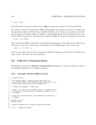 184 CHAPTER 8. INTRODUCTION TO MPI
1 while ( dbg ) ;
This deliberately sets up an inﬁnite loop of dbg is nonzero, for reasons to be discussed below.
For instance, suppose I’m running an MPI program a.out, on machines A, B and C. I would start
the processes as usual, and have three terminal windows open. I’d log in to machine A, ﬁnd the
process number for a.out, using for example a command like ps ax on Unix-family systems, then
attach GDB to that process. Say the process number is 88888. I’d attach by running the command
% gdb a . out 88888
That would start GDB, in the midst of my already-running process, thus stuck in the inﬁnite loop
seen above. I hit ctrl-c to interrupt it, which gives me the GDB prompt, (gdb). I then type
( gdb ) set var dbg = 0
which means when I next hit the c command in GDB, the program will proceed, not stuck in the
loop anymore. But ﬁrst I set my breakpoints.
8.6 Collective Communications
MPI features a number of collective communication capabilities, a number of which are used in
the following reﬁnement of our Dijkstra program:
8.6.1 Example: Reﬁned Dijkstra Code
1 // Dijkstra.coll1.c
2
3 // MPI example program: Dijkstra shortest-path finder in a
4 // bidirectional graph; finds the shortest path from vertex 0 to all
5 // others; this version uses collective communication
6
7 // command line arguments: nv print dbg
8
9 // where: nv is the size of the graph; print is 1 if graph and min
10 // distances are to be printed out, 0 otherwise; and dbg is 1 or 0, 1
11 // for debug
12
13 // node 0 will both participate in the computation and serve as a
14 // "manager"
15
16 #include <stdio.h>
17 #include <mpi.h>
18
19 // global variables (but of course not shared across nodes)
20
21 int nv, // number of vertices
 