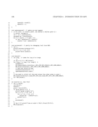186 CHAPTER 8. INTRODUCTION TO MPI
80 mymin[0] = mind[i];
81 mymin[1] = i;
82 }
83 }
84
85 void updatemymind() // update my mind segment
86 { // for each i in [startv,endv], ask whether a shorter path to i
87 // exists, through mv
88 int i, mv = overallmin[1];
89 unsigned md = overallmin[0];
90 for (i = startv; i <= endv; i++)
91 if (md + ohd[mv*nv+i] < mind[i])
92 mind[i] = md + ohd[mv*nv+i];
93 }
94
95 void printmind() // partly for debugging (call from GDB)
96 { int i;
97 printf("minimum distances:n");
98 for (i = 1; i < nv; i++)
99 printf("%un",mind[i]);
100 }
101
102 void dowork()
103 { int step, // index for loop of nv steps
104 i;
105 if (me == 0) T1 = MPI_Wtime();
106 for (step = 0; step < nv; step++) {
107 findmymin();
108 MPI_Reduce(mymin,overallmin,1,MPI_2INT,MPI_MINLOC,0,MPI_COMM_WORLD);
109 MPI_Bcast(overallmin,1,MPI_2INT,0,MPI_COMM_WORLD);
110 // mark new vertex as done
111 notdone[overallmin[1]] = 0;
112 updatemymind(startv,endv);
113 }
114 // now need to collect all the mind values from other nodes to node 0
115 MPI_Gather(mind+startv,chunk,MPI_INT,mind,chunk,MPI_INT,0,MPI_COMM_WORLD);
116 T2 = MPI_Wtime();
117 }
118
119 int main(int ac, char **av)
120 { int i,j,print;
121 init(ac,av);
122 dowork();
123 print = atoi(av[2]);
124 if (print && me == 0) {
125 printf("graph weights:n");
126 for (i = 0; i < nv; i++) {
127 for (j = 0; j < nv; j++)
128 printf("%u ",ohd[nv*i+j]);
129 printf("n");
130 }
131 printmind();
132 }
133 if (me == 0) printf("time at node 0: %fn",(float)(T2-T1));
134 MPI_Finalize();
135 }
 