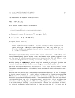 8.6. COLLECTIVE COMMUNICATIONS 187
The new calls will be explained in the next section.
8.6.2 MPI Bcast()
In our original Dijkstra example, we had a loop
for (i = 1; i < nnodes; i++)
MPI_Send(overallmin,2,MPI_INT,i,OVRLMIN_MSG,MPI_COMM_WORLD);
in which node 0 sends to all other nodes. We can replace this by
MPI_Bcast(overallmin,2,MPI_INT,0,MPI_COMM_WORLD);
In English, this call would say,
At this point all nodes participate in a broadcast operation, in which node 0 sends 2
objects of type MPI INT to each node (including itself). The source of the data will
be located at address overallmin at node 0, and the other nodes will receive the data
at a location of that name.
Note my word “participate” above. The name of the function is “broadcast,” which makes it sound
like only node 0 executes this line of code, which is not the case; all the nodes in the group (in this
case that means all nodes in our entire computation) execute this line. The only diﬀerence is the
action; most nodes participate by receiving, while node 0 participates by sending.
Actually, this call to MPI Bcast() is doing more than replacing the loop, since the latter had
been part of an if-then-else that checked whether the given process had rank 0 or not.
Why might this be preferable to using an explicit loop? First, it would obviously be much clearer.
That makes the program easier to write, easier to debug, and easier for others (and ourselves, later)
to read.
But even more importantly, using the broadcast may improve performance. We may, for instance,
be using an implementation of MPI which is tailored to the platform on which we are running MPI.
If for instance we are running on a network designed for parallel computing, such as Myrinet or
Inﬁniband, an optimized broadcast may achieve a much higher performance level than would simply
a loop with individual send calls. On a shared-memory multiprocessor system, special machine
instructions speciﬁc to that platform’s architecture can be exploited, as for instance IBM has done
for its shared-memory machines. Even on an ordinary Ethernet, one could exploit Ethernet’s
own broadcast mechanism, as had been done for PVM, a system like MPI (G. Davies and N.
 
