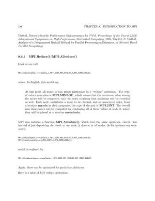 188 CHAPTER 8. INTRODUCTION TO MPI
Matloﬀ, Network-Speciﬁc Performance Enhancements for PVM, Proceedings of the Fourth IEEE
International Symposium on High-Performance Distributed Computing, 1995, 205-210; N. Matloﬀ,
Analysis of a Programmed Backoﬀ Method for Parallel Processing on Ethernets, in Network-Based
Parallel Computing).
8.6.3 MPI Reduce()/MPI Allreduce()
Look at our call
MPI_Reduce(mymin,overallmin,1,MPI_2INT,MPI_MINLOC,0,MPI_COMM_WORLD);
above. In English, this would say,
At this point all nodes in this group participate in a “reduce” operation. The type
of reduce operation is MPI MINLOC, which means that the minimum value among
the nodes will be computed, and the index attaining that minimum will be recorded
as well. Each node contributes a value to be checked, and an associated index, from
a location mymin in their programs; the type of the pair is MPI 2INT. The overall
min value/index will be computed by combining all of these values at node 0, where
they will be placed at a location overallmin.
MPI also includes a function MPI Allreduce(), which does the same operation, except that
instead of just depositing the result at one node, it does so at all nodes. So for instance our code
above,
MPI_Reduce(mymin,overallmin,1,MPI_2INT,MPI_MINLOC,0,MPI_COMM_WORLD);
MPI_Bcast(overallmin,1,MPI_2INT,0,MPI_COMM_WORLD);
could be replaced by
MPI_Allreduce(mymin,overallmin,1,MPI_2INT,MPI_MINLOC,MPI_COMM_WORLD);
Again, these can be optimized for particular platforms.
Here is a table of MPI reduce operations:
 