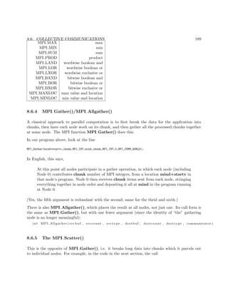 8.6. COLLECTIVE COMMUNICATIONS 189
MPI MAX max
MPI MIN min
MPI SUM sum
MPI PROD product
MPI LAND wordwise boolean and
MPI LOR wordwise boolean or
MPI LXOR wordwise exclusive or
MPI BAND bitwise boolean and
MPI BOR bitwise boolean or
MPI BXOR bitwise exclusive or
MPI MAXLOC max value and location
MPI MINLOC min value and location
8.6.4 MPI Gather()/MPI Allgather()
A classical approach to parallel computation is to ﬁrst break the data for the application into
chunks, then have each node work on its chunk, and then gather all the processed chunks together
at some node. The MPI function MPI Gather() does this.
In our program above, look at the line
MPI_Gather(mind+startv,chunk,MPI_INT,mind,chunk,MPI_INT,0,MPI_COMM_WORLD);
In English, this says,
At this point all nodes participate in a gather operation, in which each node (including
Node 0) contributes chunk number of MPI integers, from a location mind+startv in
that node’s program. Node 0 then receives chunk items sent from each node, stringing
everything together in node order and depositing it all at mind in the program running
at Node 0.
(Yes, the ﬁfth argument is redundant with the second; same for the thrid and sixth.)
There is also MPI Allgather(), which places the result at all nodes, not just one. Its call form is
the same as MPI Gather(), but with one fewer argument (since the identity of “the” gathering
node is no longer meaningful):
int MPI Allgather ( srcbuf , srccount , srctype , destbuf , destcount , desttype , communicator )
8.6.5 The MPI Scatter()
This is the opposite of MPI Gather(), i.e. it breaks long data into chunks which it parcels out
to individual nodes. For example, in the code in the next section, the call
 