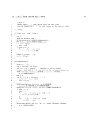 8.6. COLLECTIVE COMMUNICATIONS 191
13 x [MAX N] ,
14 csums [MAX N] , // cumulative sums f o r t h i s node
15 maxvals [MAX NODES] ; // the max values at the various nodes
16
17 int debug ;
18
19 i n i t ( int argc , char ∗∗ argv )
20 {
21 int i ;
22 MPI Init(&argc ,&argv ) ;
23 MPI Comm size (MPI COMM WORLD,&nnodes ) ;
24 MPI Comm rank(MPI COMM WORLD,&me ) ;
25 n = a t oi ( argv [ 1 ] ) ;
26 // t e s t data
27 i f (me == 0) {
28 f o r ( i = 0; i < n ; i++)
29 x [ i ] = rand () % 32;
30 }
31 debug = at o i ( argv [ 2 ] ) ;
32 while ( debug ) ;
33 }
34
35 void cumulsums ()
36 {
37 MPI Status status ;
38 int i , lenchunk , sum , node ;
39 lenchunk = n / nnodes ; // assumed to divide evenly
40 // note that node 0 w i l l p a r t i c i p a t e in the computation too
41 MPI Scatter (x , lenchunk , MPI INT , x , lenchunk , MPI INT ,
42 0 ,MPI COMM WORLD) ;
43 sum = 0;
44 f o r ( i = 0; i < lenchunk ; i++) {
45 csums [ i ] = sum + x [ i ] ;
46 sum += x [ i ] ;
47 }
48 MPI Gather(&csums [ lenchunk −1] ,1 ,MPI INT ,
49 maxvals , 1 , MPI INT , 0 ,MPI COMM WORLD) ;
50 MPI Bcast ( maxvals , nnodes , MPI INT , 0 ,MPI COMM WORLD) ;
51 i f (me > 0) {
52 sum = 0;
53 f o r ( node = 0; node < me; node++) {
54 sum += maxvals [ node ] ;
55 }
56 f o r ( i = 0; i < lenchunk ; i++)
57 csums [ i ] += sum ;
58 }
59 MPI Gather ( csums , lenchunk , MPI INT , csums , lenchunk , MPI INT ,
60 0 ,MPI COMM WORLD) ;
61 }
62
 
