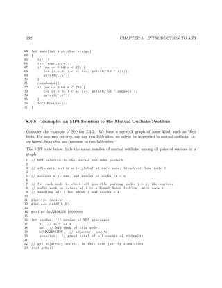 192 CHAPTER 8. INTRODUCTION TO MPI
63 int main ( int argc , char ∗∗ argv )
64 {
65 int i ;
66 i n i t ( argc , argv ) ;
67 i f (me == 0 && n < 25) {
68 f o r ( i = 0; i < n ; i++) p r i n t f (”%d ” ,x [ i ] ) ;
69 p r i n t f (”n ” ) ;
70 }
71 cumulsums ( ) ;
72 i f (me == 0 && n < 25) {
73 f o r ( i = 0; i < n ; i++) p r i n t f (”%d ” , csums [ i ] ) ;
74 p r i n t f (”n ” ) ;
75 }
76 MPI Finalize ( ) ;
77 }
8.6.8 Example: an MPI Solution to the Mutual Outlinks Problem
Consider the example of Section 2.4.3. We have a network graph of some kind, such as Web
links. For any two vertices, say any two Web sites, we might be interested in mutual outlinks, i.e.
outbound links that are common to two Web sites.
The MPI code below ﬁnds the mean number of mutual outlinks, among all pairs of vertices in a
graph.
1 // MPI s o l u t i o n to the mutual o u t l i n k s problem
2
3 // adjacency matrix m i s global at each node , broadcast from node 0
4
5 // assumes m i s nxn , and number of nodes i s < n
6
7 // f o r each node i , check a l l p o s s i b l e pairing nodes j > i ; the various
8 // nodes work on values of i in a Round Robin fashion , with node k
9 // handling a l l i f o r which i mod nnodes = k
10
11 #include <mpi . h>
12 #include <s t d l i b . h>
13
14 #define MAXLENGTH 10000000
15
16 int nnodes , // number of MPI processes
17 n , // s i z e of x
18 me, // MPI rank of t h i s node
19 m[MAXLENGTH] , // adjacency matrix
20 grandtot ; // grand t o t a l of a l l counts of mutuality
21
22 // get adjacency matrix , in t h i s case j u s t by simulation
23 void getm ()
 