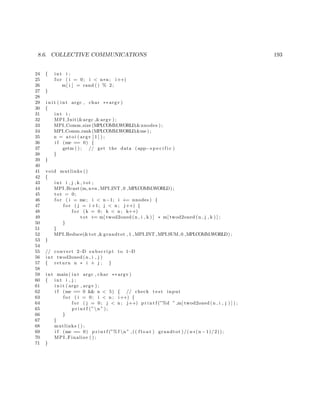 8.6. COLLECTIVE COMMUNICATIONS 193
24 { int i ;
25 f o r ( i = 0; i < n∗n ; i++)
26 m[ i ] = rand () % 2;
27 }
28
29 i n i t ( int argc , char ∗∗ argv )
30 {
31 int i ;
32 MPI Init(&argc ,&argv ) ;
33 MPI Comm size (MPI COMM WORLD,&nnodes ) ;
34 MPI Comm rank(MPI COMM WORLD,&me ) ;
35 n = a t oi ( argv [ 1 ] ) ;
36 i f (me == 0) {
37 getm ( ) ; // get the data (app−s p e c i f i c )
38 }
39 }
40
41 void mutlinks ()
42 {
43 int i , j , k , tot ;
44 MPI Bcast (m, n∗n , MPI INT , 0 ,MPI COMM WORLD) ;
45 tot = 0;
46 f o r ( i = me; i < n−1; i += nnodes ) {
47 f o r ( j = i +1; j < n ; j++) {
48 f o r (k = 0; k < n ; k++)
49 tot += m[ twod2oned (n , i , k ) ] ∗ m[ twod2oned (n , j , k ) ] ;
50 }
51 }
52 MPI Reduce(&tot ,& grandtot , 1 , MPI INT ,MPI SUM, 0 ,MPI COMM WORLD) ;
53 }
54
55 // convert 2−D subscript to 1−D
56 int twod2oned (n , i , j )
57 { return n ∗ i + j ; }
58
59 int main ( int argc , char ∗∗ argv )
60 { int i , j ;
61 i n i t ( argc , argv ) ;
62 i f (me == 0 && n < 5) { // check t e s t input
63 f o r ( i = 0; i < n ; i++) {
64 f o r ( j = 0; j < n ; j++) p r i n t f (”%d ” ,m[ twod2oned (n , i , j ) ] ) ;
65 p r i n t f (”n ” ) ;
66 }
67 }
68 mutlinks ( ) ;
69 i f (me == 0) p r i n t f (”% f n ” ,(( f l o a t ) grandtot )/( n∗(n −1)/2));
70 MPI Finalize ( ) ;
71 }
 