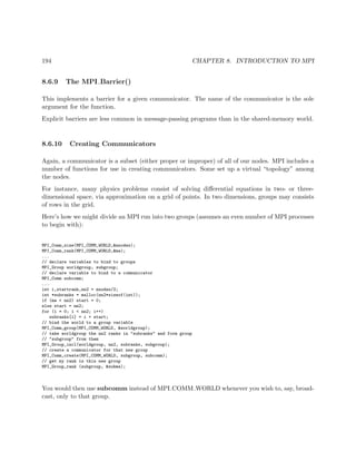 194 CHAPTER 8. INTRODUCTION TO MPI
8.6.9 The MPI Barrier()
This implements a barrier for a given communicator. The name of the communicator is the sole
argument for the function.
Explicit barriers are less common in message-passing programs than in the shared-memory world.
8.6.10 Creating Communicators
Again, a communicator is a subset (either proper or improper) of all of our nodes. MPI includes a
number of functions for use in creating communicators. Some set up a virtual “topology” among
the nodes.
For instance, many physics problems consist of solving diﬀerential equations in two- or three-
dimensional space, via approximation on a grid of points. In two dimensions, groups may consists
of rows in the grid.
Here’s how we might divide an MPI run into two groups (assumes an even number of MPI processes
to begin with):
MPI_Comm_size(MPI_COMM_WORLD,&nnodes);
MPI_Comm_rank(MPI_COMM_WORLD,&me);
...
// declare variables to bind to groups
MPI_Group worldgroup, subgroup;
// declare variable to bind to a communicator
MPI_Comm subcomm;
...
int i,startrank,nn2 = nnodes/2;
int *subranks = malloc(nn2*sizeof(int));
if (me < nn2) start = 0;
else start = nn2;
for (i = 0; i < nn2; i++)
subranks[i] = i + start;
// bind the world to a group variable
MPI_Comm_group(MPI_COMM_WORLD, &worldgroup);
// take worldgroup the nn2 ranks in "subranks" and form group
// "subgroup" from them
MPI_Group_incl(worldgroup, nn2, subranks, subgroup);
// create a communicator for that new group
MPI_Comm_create(MPI_COMM_WORLD, subgroup, subcomm);
// get my rank in this new group
MPI_Group_rank (subgroup, &subme);
You would then use subcomm instead of MPI COMM WORLD whenever you wish to, say, broad-
cast, only to that group.
 