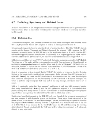 8.7. BUFFERING, SYNCHRONY AND RELATED ISSUES 195
8.7 Buﬀering, Synchrony and Related Issues
As noted several times so far, interprocess communication in parallel systems can be quite expensive
in terms of time delay. In this section we will consider some issues which can be extremely important
in this regard.
8.7.1 Buﬀering, Etc.
To understand this point, ﬁrst consider situations in which MPI is running on some network, under
the TCP/IP protocol. Say an MPI program at node A is sending to one at node B.
It is extremely import to keep in mind the levels of abstraction here. The OS’s TCP/IP stack is
running at the Session, Transport and Network layers of the network. MPI—meaning the MPI
internals—is running above the TCP/IP stack, in the Application layers at A and B. And the MPI
user-written application could be considered to be running at a “Super-application” layer, since it
calls the MPI internals. (From here on, we will refer to the MPI internals as simply “MPI.”)
MPI at node A will have set up a TCP/IP socket to B during the user program’s call to MPI Init().
The other end of the socket will be a corresponding one at B. This setting up of this socket pair as
establishing a connection between A and B. When node A calls MPI Send(), MPI will write to
the socket, and the TCP/IP stack will transmit that data to the TCP/IP socket at B. The TCP/IP
stack at B will then send whatever bytes come in to MPI at B.
Now, it is important to keep in mind that in TCP/IP the totality of bytes sent by A to B during
lifetime of the connection is considered one long message. So for instance if the MPI program at A
calls MPI Send() ﬁve times, the MPI internals will write to the socket ﬁve times, but the bytes
from those ﬁve messages will not be perceived by the TCP/IP stack at B as ﬁve messages, but
rather as just one long message (in fact, only part of one long message, since more may be yet to
come).
MPI at B continually reads that “long message” and breaks it back into MPI messages, keeping
them ready for calls to MPI Recv() from the MPI application program at B. Note carefully that
phrase, keeping them ready; it refers to the fact that the order in which the MPI application program
requests those messages may be diﬀerent from the order in which they arrive.
On the other hand, looking again at the TCP/IP level, even though all the bytes sent are considered
one long message, it will physically be sent out in pieces. These pieces don’t correspond to the
pieces written to the socket, i.e. the MPI messages. Rather, the breaking into pieces is done for
the purpose of ﬂow control, meaning that the TCP/IP stack at A will not send data to the one
at B if the OS at B has no room for it. The buﬀer space the OS at B has set up for receiving
data is limited. As A is sending to B, the TCP layer at B is telling its counterpart at A when A is
allowed to send more data.
 