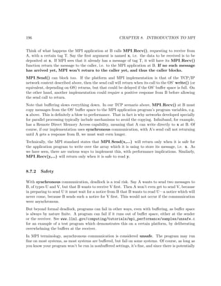 196 CHAPTER 8. INTRODUCTION TO MPI
Think of what happens the MPI application at B calls MPI Recv(), requesting to receive from
A, with a certain tag T. Say the ﬁrst argument is named x, i.e. the data to be received is to be
deposited at x. If MPI sees that it already has a message of tag T, it will have its MPI Recv()
function return the message to the caller, i.e. to the MPI application at B. If no such message
has arrived yet, MPI won’t return to the caller yet, and thus the caller blocks.
MPI Send() can block too. If the platform and MPI implementation is that of the TCP/IP
network context described above, then the send call will return when its call to the OS’ write() (or
equivalent, depending on OS) returns, but that could be delayed if the OS’ buﬀer space is full. On
the other hand, another implementation could require a positive response from B before allowing
the send call to return.
Note that buﬀering slows everything down. In our TCP scenario above, MPI Recv() at B must
copy messages from the OS’ buﬀer space to the MPI application program’s program variables, e.g.
x above. This is deﬁnitely a blow to performance. That in fact is why networks developed specially
for parallel processing typically include mechanisms to avoid the copying. Inﬁniband, for example,
has a Remote Direct Memory Access capability, meaning that A can write directly to x at B. Of
course, if our implementation uses synchronous communication, with A’s send call not returning
until A gets a response from B, we must wait even longer.
Technically, the MPI standard states that MPI Send(x,...) will return only when it is safe for
the application program to write over the array which it is using to store its message, i.e. x. As
we have seen, there are various ways to implement this, with performance implications. Similarly,
MPI Recv(y,...) will return only when it is safe to read y.
8.7.2 Safety
With synchronous communication, deadlock is a real risk. Say A wants to send two messages to
B, of types U and V, but that B wants to receive V ﬁrst. Then A won’t even get to send V, because
in preparing to send U it must wait for a notice from B that B wants to read U—a notice which will
never come, because B sends such a notice for V ﬁrst. This would not occur if the communication
were asynchronous.
But beyond formal deadlock, programs can fail in other ways, even with buﬀering, as buﬀer space
is always by nature ﬁnite. A program can fail if it runs out of buﬀer space, either at the sender
or the receiver. See www.llnl.gov/computing/tutorials/mpi_performance/samples/unsafe.c
for an example of a test program which demonstrates this on a certain platform, by deliberating
overwhelming the buﬀers at the receiver.
In MPI terminology, asynchronous communication is considered unsafe. The program may run
ﬁne on most systems, as most systems are buﬀered, but fail on some systems. Of course, as long as
you know your program won’t be run in nonbuﬀered settings, it’s ﬁne, and since there is potentially
 