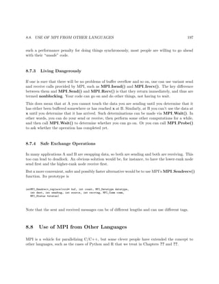 8.8. USE OF MPI FROM OTHER LANGUAGES 197
such a performance penalty for doing things synchronously, most people are willing to go ahead
with their “unsafe” code.
8.7.3 Living Dangerously
If one is sure that there will be no problems of buﬀer overﬂow and so on, one can use variant send
and receive calls provided by MPI, such as MPI Isend() and MPI Irecv(). The key diﬀerence
between them and MPI Send() and MPI Recv() is that they return immediately, and thus are
termed nonblocking. Your code can go on and do other things, not having to wait.
This does mean that at A you cannot touch the data you are sending until you determine that it
has either been buﬀered somewhere or has reached x at B. Similarly, at B you can’t use the data at
x until you determine that it has arrived. Such determinations can be made via MPI Wait(). In
other words, you can do your send or receive, then perform some other computations for a while,
and then call MPI Wait() to determine whether you can go on. Or you can call MPI Probe()
to ask whether the operation has completed yet.
8.7.4 Safe Exchange Operations
In many applications A and B are swapping data, so both are sending and both are receiving. This
too can lead to deadlock. An obvious solution would be, for instance, to have the lower-rank node
send ﬁrst and the higher-rank node receive ﬁrst.
But a more convenient, safer and possibly faster alternative would be to use MPI’s MPI Sendrecv()
function. Its prototype is
intMPI_Sendrecv_replace(void* buf, int count, MPI_Datatype datatype,
int dest, int sendtag, int source, int recvtag, MPI_Comm comm,
MPI_Status *status)
Note that the sent and received messages can be of diﬀerent lengths and can use diﬀerent tags.
8.8 Use of MPI from Other Languages
MPI is a vehicle for parallelizing C/C++, but some clever people have extended the concept to
other languages, such as the cases of Python and R that we treat in Chapters ?? and ??.
 