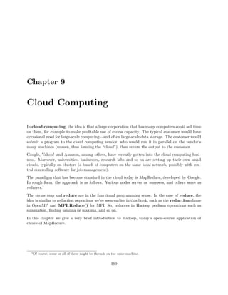 Chapter 9
Cloud Computing
In cloud computing, the idea is that a large corporation that has many computers could sell time
on them, for example to make proﬁtable use of excess capacity. The typical customer would have
occasional need for large-scale computing—and often large-scale data storage. The customer would
submit a program to the cloud computing vendor, who would run it in parallel on the vendor’s
many machines (unseen, thus forming the “cloud”), then return the output to the customer.
Google, Yahoo! and Amazon, among others, have recently gotten into the cloud computing busi-
ness. Moreover, universities, businesses, research labs and so on are setting up their own small
clouds, typically on clusters (a bunch of computers on the same local network, possibly with cen-
tral controlling software for job management).
The paradigm that has become standard in the cloud today is MapReduce, developed by Google.
In rough form, the approach is as follows. Various nodes server as mappers, and others serve as
reducers.1
The terms map and reduce are in the functional programming sense. In the case of reduce, the
idea is similar to reduction oeprations we’ve seen earlier in this book, such as the reduction clause
in OpenMP and MPI Reduce() for MPI. So, reducers in Hadoop perform operations such as
summation, ﬁnding minima or maxima, and so on.
In this chapter we give a very brief introduction to Hadoop, today’s open-source application of
choice of MapReduce.
1
Of course, some or all of these might be threads on the same machine.
199
 