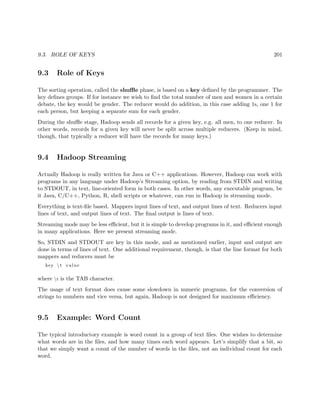 9.3. ROLE OF KEYS 201
9.3 Role of Keys
The sorting operation, called the shuﬄe phase, is based on a key deﬁned by the programmer. The
key deﬁnes groups. If for instance we wish to ﬁnd the total number of men and women in a certain
debate, the key would be gender. The reducer would do addition, in this case adding 1s, one 1 for
each person, but keeping a separate sum for each gender.
During the shuﬄe stage, Hadoop sends all records for a given key, e.g. all men, to one reducer. In
other words, records for a given key will never be split across multiple reducers. (Keep in mind,
though, that typically a reducer will have the records for many keys.)
9.4 Hadoop Streaming
Actually Hadoop is really written for Java or C++ applications. However, Hadoop can work with
programs in any language under Hadoop’s Streaming option, by reading from STDIN and writing
to STDOUT, in text, line-oriented form in both cases. In other words, any executable program, be
it Java, C/C++, Python, R, shell scripts or whatever, can run in Hadoop in streaming mode.
Everything is text-ﬁle based. Mappers input lines of text, and output lines of text. Reducers input
lines of text, and output lines of text. The ﬁnal output is lines of text.
Streaming mode may be less eﬃcient, but it is simple to develop programs in it, and eﬃcient enough
in many applications. Here we present streaming mode.
So, STDIN and STDOUT are key in this mode, and as mentioned earlier, input and output are
done in terms of lines of text. One additional requirement, though, is that the line format for both
mappers and reducers must be
key  t value
where t is the TAB character.
The usage of text format does cause some slowdown in numeric programs, for the conversion of
strings to numbers and vice versa, but again, Hadoop is not designed for maximum eﬃciency.
9.5 Example: Word Count
The typical introductory example is word count in a group of text ﬁles. One wishes to determine
what words are in the ﬁles, and how many times each word appears. Let’s simplify that a bit, so
that we simply want a count of the number of words in the ﬁles, not an individual count for each
word.
 