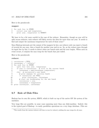 9.7. ROLE OF DISK FILES 203
Here is the pseudocode:
mapper:
1 f o r each l i n e in STDIN
2 extract year and temperature
3 print year , temperature to STDOUT
We have to be a bit more careful in the case of the reducer. Remember, though no year will be
split across reducers, each reducer will likely receive the data for more than one year. It needs to
ﬁnd and output the maximum temperature for each of those years.2
Since Hadoop internals sort the output of the mappers by key, our reducer code can expect a bunch
of records for one year, then a bunch for another year and so on. So, as the reducer goes through
its input line by line, it needs to detect when one bunch ends and the next begins. When such an
event occurs, it outputs the max temp for the bunch that just ended.
Here is the pseudocode:
reducer:
1 currentyear = NULL
2 currentmax = ”− i n f i n i t y ”
3 f o r each l i n e in STDIN
4 s p l i t l i n e into year , temperature
5 i f year == currentyear : # s t i l l in the current bunch
6 currentmax = max( currentmax , temperature )
7 e l s e : # encountered a new bunch
8 # print summary f o r previous bunch
9 i f currentyear not NULL:
10 print currentyear , currentmax
11 # s t a r t our bookkeeping f o r the new bunch
12 currentyear = year
13 currentmax = temperature
14 print currentyear , currentmax
9.7 Role of Disk Files
Hadoop has its own ﬁle system, HDFS, which is built on top of the native OS’ ﬁle system of the
machines.
Very large ﬁles are possible, in some cases spanning more than one disk/machine. Indeed, this
is the typical goal of Hadoop—to easily parallelize operations on a very large database. Files are
2
The results from the various reducers will then in turn be reduced, yielding the max temps for all years.
 
