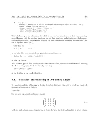 9.10. EXAMPLE: TRANSFORMING AN ADJACENCY GRAPH 205
$ hadoop j a r 
/ usr / l o c a l /hadoop −0.20.2/ contrib / streaming /hadoop −0.20.2− streaming . j a r 
−input indata −output outdata 
−mapper mapper . py −reducer reducer . py 
− f i l e /home/ matloff /mapper . py 
− f i l e /home/ matloff / reducer . py
This tells Hadoop to run a Java .jar ﬁle, which in our case here contains the code to run streaming-
mode Hadoop, with the speciﬁed input and output data locations, and with the speciﬁed mapper
and reducer functions. The -ﬁle ﬂag indicates the locations of those functions (not needed if they
are in my shell search path).
I could then run
1 hadoop f s −l s outdata
to see what ﬁles were produced, say part 00000, and then type
1 hadoop f s −cat outdata / part 00000
to view the results.
Note that the .py ﬁles must be executable, both in terms of ﬁle permissions and in terms of invoking
the Python interpreter, the latter done by including
#!/ usr / bin /env python
as the ﬁrst line in the two Python ﬁles.
9.10 Example: Transforming an Adjacency Graph
Yet another rendition of the app in Section 4.13, but this time with a bit of problem, which will
illustrate a limitation of Hadoop.
To review:
Say we have a graph with adjacency matrix




0 1 0 0
1 0 0 1
0 1 0 1
1 1 1 0



 (9.1)
with row and column numbering starting at 0, not 1. We’d like to transform this to a two-column
 