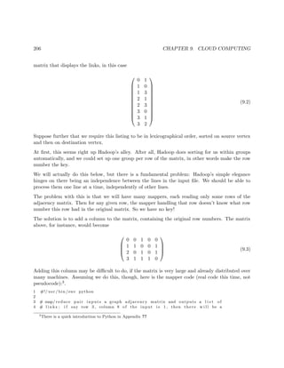 206 CHAPTER 9. CLOUD COMPUTING
matrix that displays the links, in this case












0 1
1 0
1 3
2 1
2 3
3 0
3 1
3 2












(9.2)
Suppose further that we require this listing to be in lexicographical order, sorted on source vertex
and then on destination vertex.
At ﬁrst, this seems right up Hadoop’s alley. After all, Hadoop does sorting for us within groups
automatically, and we could set up one group per row of the matrix, in other words make the row
number the key.
We will actually do this below, but there is a fundamental problem: Hadoop’s simple elegance
hinges on there being an independence between the lines in the input ﬁle. We should be able to
process them one line at a time, independently of other lines.
The problem with this is that we will have many mappers, each reading only some rows of the
adjacency matrix. Then for any given row, the mapper handling that row doesn’t know what row
number this row had in the original matrix. So we have no key!
The solution is to add a column to the matrix, containing the original row numbers. The matrix
above, for instance, would become




0 0 1 0 0
1 1 0 0 1
2 0 1 0 1
3 1 1 1 0



 (9.3)
Adding this column may be diﬃcult to do, if the matrix is very large and already distributed over
many machines. Assuming we do this, though, here is the mapper code (real code this time, not
pseudocode):3.
1 #!/ usr / bin /env python
2
3 # map/ reduce pair inputs a graph adjacency matrix and outputs a l i s t of
4 # l i n k s ; i f say row 3 , column 8 of the input i s 1 , then there w i l l be a
3
There is a quick introduction to Python in Appendix ??
 