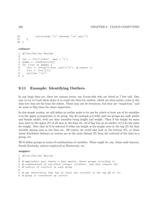 208 CHAPTER 9. CLOUD COMPUTING
16 cat ( srcnode ,” t ” , dstnode ,” n” , sep =””)
17 }
18 }
reducer:
1 #!/ usr / bin /env Rscript
2
3 con <− f i l e (” stdin ” , open = ” r ”)
4 mapin <− readLines ( con )
5 f o r ( l i n e in mapin ) {
6 l i n e <− s t r s p l i t ( line , s p l i t =”t ”) # remove  t
7 l i n e <− l i n e [ [ 1 ] ]
8 cat ( line ,” n”)
9 }
9.11 Example: Identifying Outliers
In any large data set, there are various errors, say 3-year-olds who are listed as 7 feet tall. One
way to try to track these down is to comb the data for outliers, which are data points (rows in the
data set) that are far from the others. These may not be erroneous, but they are “suspicious,” and
we want to ﬂag them for closer inspection.
In this simple version, we will deﬁne an outlier point to be one for which at least one of its variables
is in the upper p proportion in its group. Say for example p is 0.02, and our groups are male adults
and female adults, with our data variables being height and weight. Then if the height for some
man were in the upper 2% of all men in the data set, we’d ﬂag him as an outlier; we’d do the same
for weight. Note that he’d be selected if either his height or his weight were in the top 2% for that
variable among men in the data set. Of course, we could also look at the bottom 2%, or those
whose Euclidean distance as vectors are in the most distant 2% from the centroid of the data in a
group, etc.
We’ll deﬁne groups in terms of combinations of variables. These might be, say, Asian male lawyers,
female Kentucky natives registered as Democrats, etc.
mapper:
1 #!/ usr / bin /env Rscript
2
3 # map/ reduce pair inputs a data matrix , forms groups according to
4 # combinations of s p e c i f i e d i n t e g e r variables , and then outputs the
5 # i n d i c e s of o u t l i e r s in each group
6
7 # any observation that has at l e a s t one v a r i a b l e in the top p% of i t s
8 # group i s considered an o u t l i e r
 