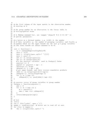 9.11. EXAMPLE: IDENTIFYING OUTLIERS 209
9
10 # the f i r s t column of the input matrix i s the observation number ,
11 # s t a r t i n g at 0
12
13 # the group number f o r an observation i s the l i n e a r index in
14 # l e x i c o g r a p h i c a l terms
15
16 # in Hadoop command line , use −mapper ”olmap .R ’0.4 2 3 6 16 ’” to
17 # s p e c i f y parameters :
18
19 # p ( given as a decimal number , e . g . 0 . 0 2 ) ; d , the number
20 # of data v a r i a b l e s ; g , the number of grouping v a r i a b l e s ; and f i n a l l y g
21 # numbers which are the upper bounds f o r the l a s t g−1 group v a r i a b l e s
22 # ( the lower bounds are always assumed to be 0)
23
24 i n i t <− function () {
25 ca <− commandArgs( trailingOnly=T)
26 pars <− ca [ 1 ]
27 pars <− s t r s p l i t ( pars , s p l i t =” ” ) [ [ 1 ] ]
28 pars <− pars [ −1]
29 ndv <<− as . i n t e g e r ( pars [ 1 ] )
30 ngv <<− as . i n t e g e r ( pars [ 2 ] )
31 # a few p o s i t i o n variables , used in findgrp () below
32 grpstart <<− 2
33 grpend <<− grpstart + ngv − 1
34 datastart <<− 2+ngv
35 dataend <<− 1 + ngv + ndv
36 # get upper bounds , and t h e i r reverse −cumulative products
37 ubds <<− as . i n t e g e r ( pars [3:(1+ ngv ) ] )
38 ubdsprod <<− vector ( length=ngv−1)
39 f o r ( i in 1 : ( ngv −1))
40 ubdsprod [ i ] <<− prod ( ubds [ i : ( ngv −1)])
41 }
42
43 # converts vector of group v a r i a b l e s to group number
44 findgrp <− function ( grpvars ) {
45 sum <− 0
46 f o r ( i in 1 : ( ngv −1)) {
47 m <− grpvars [ i ]
48 sum <− sum + m ∗ ubdsprod [ i ]
49 }
50 return (sum+grpvars [ ngv ] )
51 }
52
53 # t e s t
54 i n i t ()
55 con <− f i l e (” stdin ” , open = ” r ”)
56 mapin <− readLines ( con ) # better not to read a l l at once
57 f o r ( l i n e in mapin ) {
58 tks <− s t r s p l i t ( line , s p l i t =” ”)
 