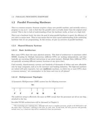 1.2. PARALLEL PROCESSING HARDWARE 3
1.2 Parallel Processing Hardware
This is a common scenario: Someone acquires a fancy new parallel machine, and excitedly writes a
program to run on it—only to ﬁnd that the parallel code is actually slower than the original serial
version! This is due to lack of understanding of how the hardware works, at least at a high level.
This is not a hardware book, but since the goal of using parallel hardware is speed, the eﬃciency of
our code is a major issue. That in turn means that we need a good understanding of the underlying
hardware that we are programming. In this section, we give an overview of parallel hardware.
1.2.1 Shared-Memory Systems
1.2.1.1 Basic Architecture
Here many CPUs share the same physical memory. This kind of architecture is sometimes called
MIMD, standing for Multiple Instruction (diﬀerent CPUs are working independently, and thus
typically are executing diﬀerent instructions at any given instant), Multiple Data (diﬀerent CPUs
are generally accessing diﬀerent memory locations at any given time).
Until recently, shared-memory systems cost hundreds of thousands of dollars and were aﬀordable
only by large companies, such as in the insurance and banking industries. The high-end machines
are indeed still quite expensive, but now multicore machines, in which two or more CPUs share
a common memory,1 are commonplace in the home and even in cell phones!
1.2.1.2 Multiprocessor Topologies
A Symmetric Multiprocessor (SMP) system has the following structure:
The multicore setup is eﬀectively the same as SMP, except that the processors are all on one chip,
attached to the bus.
So-called NUMA architectures will be discussed in Chapter 3.
1
The terminology gets confusing here. Although each core is a complete processor, people in the ﬁeld tend to call
the entire chip a “processor,” referring to the cores, as, well, cores. In this book, the term processor will generally
include cores, e.g. a dual-core chip will be considered to have two processors.
 