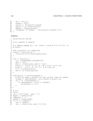 210 CHAPTER 9. CLOUD COMPUTING
59 tks <− tks [ [ 1 ] ]
60 rownum <− tks [ 1 ]
61 grpvars <− tks [ grpstart : grpend ]
62 grpvars <− as . i n t e g e r ( grpvars )
63 grpnum <− findgrp ( grpvars )
64 cat (grpnum ,” t ” ,rownum ,” ” , tks [ datastart : dataend ] ,” n”)
65 }
reducer:
1 #!/ usr / bin /env Rscript
2
3 # see comments in olmap .R
4
5 # in Hadoop command line , use −reducer ” olred .R ’0.4 2 3 6 16 ’” or
6 # s i m i l a r
7
8 # R’ s quantile () too complicated
9 quantl <− function (x , q) {
10 return ( sort (x ) [ c e i l i n g ( length (x)∗q ) ] )
11 }
12
13 i n i t <− function () {
14 ca <− commandArgs( trailingOnly=T)
15 pars <− ca [ 1 ]
16 pars <− s t r s p l i t ( pars , s p l i t =” ” ) [ [ 1 ] ]
17 # pars <− c (”0.4” ,”2” ,”3” ,”6” ,”16”) # f o r l i t t l e t e s t
18 # pars <− c (”0.1” ,”2” ,”2” ,”3”) # f o r big t e s t
19 p <<− as . double ( pars [ 1 ] )
20 ndv <<− as . i n t e g e r ( pars [ 2 ] )
21 }
22
23 e m i t o u t l i e r s <− function ( datamat ) {
24 # find the upper p quantile f o r each v a r i a b l e ( skip row number)
25 toohigh <− apply ( datamat [ , −(1:2) , drop=F] , 2 , quantl ,1−p)
26 f o r ( i in 1: nrow ( datamat )) {
27 i f ( any ( datamat [ i , −(1:2)] >= toohigh ))
28 cat ( datamat [ i , ] , ”  n”)
29 }
30 }
31
32 # t e s t
33 i n i t ()
34 con <− f i l e (” stdin ” , open = ” r ”)
35 mapin <− readLines ( con )
36 oldgrpnum <− −1
37 nmapin <− length ( mapin )
38 f o r ( i in 1: nmapin ) {
39 l i n e <− mapin [ i ]
40 tks <− s t r s p l i t ( line , s p l i t =”t ” ) [ [ 1 ] ]
 