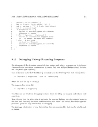 9.12. DEBUGGING HADOOP STREAMING PROGRAMS 211
41 grpnum <− as . i n t e g e r ( tks [ 1 ] )
42 tmp <− s t r s p l i t ( tks [ 2 ] , s p l i t =” ” ) [ [ 1 ] ]
43 tmp <− tmp [ tmp != ””] # d e l e t e empty element
44 row <− as . numeric (tmp)
45 i f ( oldgrpnum == −1) {
46 datamat <− matrix ( c (grpnum , row ) , nrow=1)
47 oldgrpnum <− grpnum
48 } e l s e i f (grpnum == oldgrpnum ) {
49 datamat <− rbind ( datamat , c (grpnum , row ))
50 i f ( i == nmapin ) e m i t o u t l i e r s ( datamat )
51 } e l s e { # new group
52 e m i t o u t l i e r s ( datamat )
53 datamat <− matrix ( c (grpnum , row ) , nrow=1)
54 oldgrpnum <− grpnum
55 }
56 }
9.12 Debugging Hadoop Streaming Programs
One advantage of the streaming approach is that mapper and reducer programs can be debugged
via normal tools, since those programs can be run on their own, without Hadoop, simply by using
the Unix/Linux pipe capability.
This all depends on the fact that Hadoop essentially does the following Unix shell computation:
cat i n p u t f i l e | mapperprog | sort −n | reducerprog
(Omit the -n if the key is a string.)
The mapper alone works like
cat i n p u t f i l e | mapperprog
You thus can use whatever debugging tool you favor, to debug the mapper and reducer code
separately.
Note, though, that the above pipe is not quite the same as Hadoop. the pipe doesn’t break up
the data, and there may be subtle problems arising as a result. But overall, the above approach
provides a quick and easy ﬁrst attempt at debugging.
The userlogs subdirectory of your Hadoop logs directory contains ﬁles that may be helpful, such
as stderr.
 