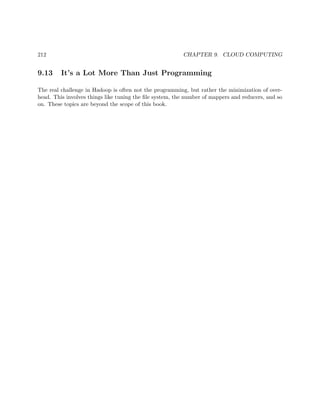 212 CHAPTER 9. CLOUD COMPUTING
9.13 It’s a Lot More Than Just Programming
The real challenge in Hadoop is often not the programming, but rather the minimization of over-
head. This involves things like tuning the ﬁle system, the number of mappers and reducers, and so
on. These topics are beyond the scope of this book.
 