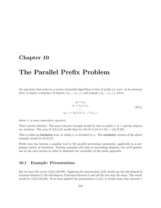 Chapter 10
The Parallel Preﬁx Problem
An operation that arises in a variety of parallel algorithms is that of preﬁx (or scan). In its abstract
form, it inputs a sequence of objects (x0, ..., xn−1), and outputs (s0, ..., sn−1), where
s0 = x0,
s1 = x0 ⊗ x1,
...,
sn−1 = x0 ⊗ x1 ⊗ ... ⊗ xn−1
(10.1)
where ⊗ is some associative operator.
That’s pretty abstract. The most concrete example would be that in which ⊗ is + and the objects
are numbers. The scan of (12,5,13) would then be (12,12+5,12+5+13) = (12,17,30).
This is called an inclusive scan, in which xi is included in si. The exclusive version of the above
example would be (0,12,17).
Preﬁx scan has become a popular tool in the parallel processing community, applicable in a sur-
prising variety of situations. Various examples will arise in succeeding chapters, but we’ll present
one in the next section in order to illustrate the versatility of the preﬁx approach.
10.1 Example: Permutations
Say we have the vector (12,5,13,8,88). Applying the permutation (2,0) would say the old element 0
becomes element 2, the old element 2 becomes element 0, and all the rest stay the same. The result
would be (13,5,12,8,88). If we then applied the permutation (1,2,4), it would mean that element 1
213
 