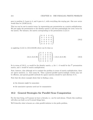 214 CHAPTER 10. THE PARALLEL PREFIX PROBLEM
goes to position 2, 2 goes to 4, and 4 goes to 1, with everything else staying put. Our new vector
would then be (13,88,5,8,12).
This too can be cast in matrix terms, by representing any permutation as a matrix multiplication.
We just apply the permutation to the identity matrix I, and then postmultiply the (row) vector by
the matrix. For instance, the matrix corresponding to the permutation (1,2,4) is






0 0 1 0 0
0 1 0 0 0
1 0 0 0 0
0 0 0 1 0
0 0 0 0 1






(10.2)
so applying (1,2,4) to (12,5,13,8,88) above can be done as
(12, 5, 13, 8, 88)






0 0 1 0 0
0 1 0 0 0
1 0 0 0 0
0 0 0 1 0
0 0 0 0 1






= (13, 5, 12, 8, 88) (10.3)
So in terms of (10.1), x0 would be the identity matrix, xi for i > 0 would be the ith permutation
matrix, and ⊗ would be matrix multiplication.
Note, however, that although we’ve couched the problem in terms of matrix multiplication, these
are sparse matrices, i.e. have many 0s. Thus a general parallel matrix-multiply routine may not
be eﬃcient, and special parallel methods for sparse matrices should be used (Section 11.7).
Note that the above example shows that in ﬁnding a scan,
• the elements might be nonscalars
• the associative operator need not be commutative
10.2 General Strategies for Parallel Scan Computation
For the time being, we’ll assume we have n threads, i.e. one for each datum. Clearly this condition
will often not hold, so we’ll extend things later.
We’ll describe what is known as a data parallel solution to the preﬁx problem.
 