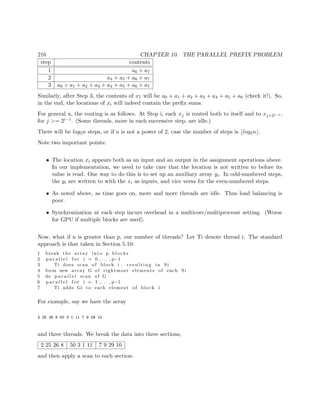 216 CHAPTER 10. THE PARALLEL PREFIX PROBLEM
step contents
1 a6 + a7
2 a4 + a5 + a6 + a7
3 a0 + a1 + a2 + a3 + a4 + a5 + a6 + a7
Similarly, after Step 3, the contents of x7 will be a0 + a1 + a2 + a3 + a4 + a5 + a6 (check it!). So,
in the end, the locations of xi will indeed contain the preﬁx sums.
For general n, the routing is as follows. At Step i, each xj is routed both to itself and to xj+2i−1 ,
for j >= 2i−1. (Some threads, more in each successive step, are idle.)
There will be log2n steps, or if n is not a power of 2, case the number of steps is log2n .
Note two important points:
• The location xi appears both as an input and an output in the assignment operations above.
In our implementation, we need to take care that the location is not written to before its
value is read. One way to do this is to set up an auxiliary array yi. In odd-numbered steps,
the yi are written to with the xi as inputs, and vice versa for the even-numbered steps.
• As noted above, as time goes on, more and more threads are idle. Thus load balancing is
poor.
• Synchronization at each step incurs overhead in a multicore/multiprocessr setting. (Worse
for GPU if multiple blocks are used).
Now, what if n is greater than p, our number of threads? Let Ti denote thread i. The standard
approach is that taken in Section 5.10:
1 break the array into p blocks
2 p a r a l l e l f o r i = 0 , . . . , p−1
3 Ti does scan of block i , r e s u l t i n g in Si
4 form new array G of rightmost elements of each Si
5 do p a r a l l e l scan of G
6 p a r a l l e l f o r i = 1 , . . . , p−1
7 Ti adds Gi to each element of block i
For example, say we have the array
2 25 26 8 50 3 1 11 7 9 29 10
and three threads. We break the data into three sections,
2 25 26 8 50 3 1 11 7 9 29 10
and then apply a scan to each section:
 