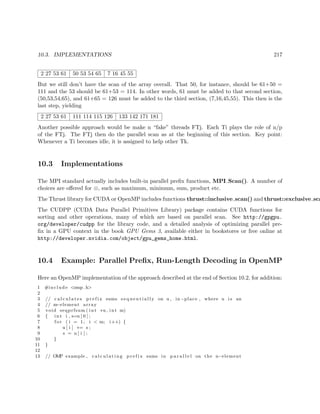 10.3. IMPLEMENTATIONS 217
2 27 53 61 50 53 54 65 7 16 45 55
But we still don’t have the scan of the array overall. That 50, for instance, should be 61+50 =
111 and the 53 should be 61+53 = 114. In other words, 61 must be added to that second section,
(50,53,54,65), and 61+65 = 126 must be added to the third section, (7,16,45,55). This then is the
last step, yielding
2 27 53 61 111 114 115 126 133 142 171 181
Another possible approach would be make n “fake” threads FTj. Each Ti plays the role of n/p
of the FTj. The FTj then do the parallel scan as at the beginning of this section. Key point:
Whenever a Ti becomes idle, it is assigned to help other Tk.
10.3 Implementations
The MPI standard actually includes built-in parallel preﬁx functions, MPI Scan(). A number of
choices are oﬀered for ⊗, such as maximum, minimum, sum, product etc.
The Thrust library for CUDA or OpenMP includes functions thrust::inclusive scan() and thrust::exclusive sca
The CUDPP (CUDA Data Parallel Primitives Library) package contains CUDA functions for
sorting and other operations, many of which are based on parallel scan. See http://gpgpu.
org/developer/cudpp for the library code, and a detailed analysis of optimizing parallel pre-
ﬁx in a GPU context in the book GPU Gems 3, available either in bookstores or free online at
http://developer.nvidia.com/object/gpu_gems_home.html.
10.4 Example: Parallel Preﬁx, Run-Length Decoding in OpenMP
Here an OpenMP implementation of the approach described at the end of Section 10.2, for addition:
1 #include <omp. h>
2
3 // c a l c u l a t e s p r e f i x sums s e q u e n t i a l l y on u , in−place , where u i s an
4 // m−element array
5 void seqprfsum ( int ∗u , int m)
6 { int i , s=u [ 0 ] ;
7 f o r ( i = 1; i < m; i++) {
8 u [ i ] += s ;
9 s = u [ i ] ;
10 }
11 }
12
13 // OMP example , c a l c u l a t i n g p r e f i x sums in p a r a l l e l on the n−element
 