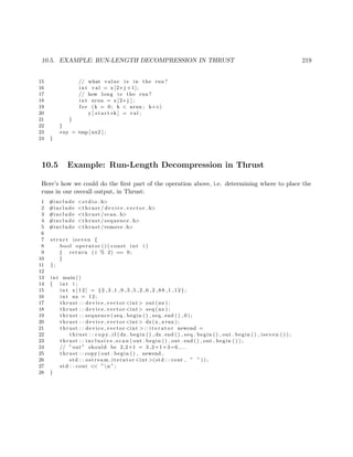10.5. EXAMPLE: RUN-LENGTH DECOMPRESSION IN THRUST 219
15 // what value i s in the run?
16 int val = x [2∗ j +1];
17 // how long i s the run?
18 int nrun = x [2∗ j ] ;
19 f o r (k = 0; k < nrun ; k++)
20 y [ s t a r t+k ] = val ;
21 }
22 }
23 ∗ny = tmp [ nx2 ] ;
24 }
10.5 Example: Run-Length Decompression in Thrust
Here’s how we could do the ﬁrst part of the operation above, i.e. determining where to place the
runs in our overall output, in Thrust:
1 #include <s t d i o . h>
2 #include <thrust / d evi ce ve cto r . h>
3 #include <thrust / scan . h>
4 #include <thrust / sequence . h>
5 #include <thrust /remove . h>
6
7 s t r u c t iseven {
8 bool operator ( ) ( const int i )
9 { return ( i % 2) == 0;
10 }
11 };
12
13 int main ()
14 { int i ;
15 int x [ 1 2 ] = {2 ,3 ,1 ,9 ,3 ,5 ,2 ,6 ,2 ,88 ,1 ,12};
16 int nx = 12;
17 thrust : : device vector <int> out (nx ) ;
18 thrust : : device vector <int> seq (nx ) ;
19 thrust : : sequence ( seq . begin ( ) , seq . end ( ) , 0 ) ;
20 thrust : : device vector <int> dx(x , x+nx ) ;
21 thrust : : device vector <int >:: i t e r a t o r newend =
22 thrust : : c o p y i f (dx . begin ( ) , dx . end ( ) , seq . begin ( ) , out . begin ( ) , iseven ( ) ) ;
23 thrust : : i n c l u s i v e s c a n ( out . begin ( ) , out . end ( ) , out . begin ( ) ) ;
24 // ”out” should be 2,2+1 = 3 ,2+1+3=6 ,...
25 thrust : : copy ( out . begin ( ) , newend ,
26 std : : ostream iterator <int >(std : : cout , ” ” ) ) ;
27 std : : cout << ”n ”;
28 }
 