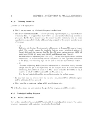 4 CHAPTER 1. INTRODUCTION TO PARALLEL PROCESSING
1.2.1.3 Memory Issues Etc.
Consider the SMP ﬁgure above.
• The Ps are processors, e.g. oﬀ-the-shelf chips such as Pentiums.
• The Ms are memory modules. These are physically separate objects, e.g. separate boards
of memory chips. It is typical that there will be the same number of memory modules as
processors. In the shared-memory case, the memory modules collectively form the entire
shared address space, but with the addresses being assigned to the memory modules in one
of two ways:
– (a)
High-order interleaving. Here consecutive addresses are in the same M (except at bound-
aries). For example, suppose for simplicity that our memory consists of addresses 0
through 1023, and that there are four Ms. Then M0 would contain addresses 0-255, M1
would have 256-511, M2 would have 512-767, and M3 would have 768-1023.
We need 10 bits for addresses (since 1024 = 210). The two most-signiﬁcant bits would be
used to select the module number (since 4 = 22); hence the term high-order in the name
of this design. The remaining eight bits are used to select the word within a module.
– (b)
Low-order interleaving. Here consecutive addresses are in consecutive memory modules
(except when we get to the right end). In the example above, if we used low-order
interleaving, then address 0 would be in M0, 1 would be in M1, 2 would be in M2, 3
would be in M3, 4 would be back in M0, 5 in M1, and so on.
Here the two least-signiﬁcant bits are used to determine the module number.
• To make sure only one processor uses the bus at a time, standard bus arbitration signals
and/or arbitration devices are used.
• There may also be coherent caches, which we will discuss later.
All of the above issues can have major on the speed of our program, as will be seen later.
1.2.2 Message-Passing Systems
1.2.2.1 Basic Architecture
Here we have a number of independent CPUs, each with its own independent memory. The various
processors communicate with each other via networks of some kind.
 