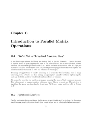 Chapter 11
Introduction to Parallel Matrix
Operations
11.1 “We’re Not in Physicsland Anymore, Toto”
In the early days parallel processing was mostly used in physics problems. Typical problems
of interest would be grid computations such as the heat equation, matrix multiplication, matrix
inversion (or equivalent operations) and so on. These matrices are not those little 3x3 toys you
worked with in your linear algebra class. In parallel processing applications of matrix algebra, our
matrices can have thousands of rows and columns, or even larger.
The range of applications of parallel processing is of course far broader today, such as image
processing, social networks and data mining. Google employs a number of linear algebra experts,
and they deal with matrices with literally millions of rows or columns.
We assume for now that the matrices are dense, meaning that most of their entries are nonzero.
This is in contrast to sparse matrices, with many zeros. Clearly we would use diﬀerents type of
algorithms for sparse matrices than for dense ones. We’ll cover sparse matrices a bit in Section
11.7.
11.2 Partitioned Matrices
Parallel processing of course relies on ﬁnding a way to partition the work to be done. In the matrix
algorithm case, this is often done by dividing a matrix into blocks (often called tiles these days).
221
 