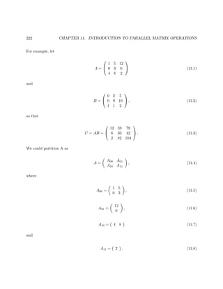 222 CHAPTER 11. INTRODUCTION TO PARALLEL MATRIX OPERATIONS
For example, let
A =


1 5 12
0 3 6
4 8 2

 (11.1)
and
B =


0 2 5
0 9 10
1 1 2

 , (11.2)
so that
C = AB =


12 59 79
6 33 42
2 82 104

 . (11.3)
We could partition A as
A =
A00 A01
A10 A11
, (11.4)
where
A00 =
1 5
0 3
, (11.5)
A01 =
12
6
, (11.6)
A10 = 4 8 (11.7)
and
A11 = 2 . (11.8)
 