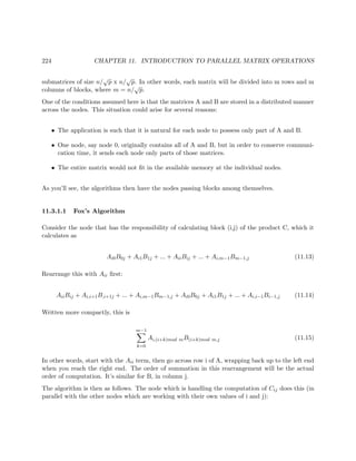 224 CHAPTER 11. INTRODUCTION TO PARALLEL MATRIX OPERATIONS
submatrices of size n/
√
p x n/
√
p. In other words, each matrix will be divided into m rows and m
columns of blocks, where m = n/
√
p.
One of the conditions assumed here is that the matrices A and B are stored in a distributed manner
across the nodes. This situation could arise for several reasons:
• The application is such that it is natural for each node to possess only part of A and B.
• One node, say node 0, originally contains all of A and B, but in order to conserve communi-
cation time, it sends each node only parts of those matrices.
• The entire matrix would not ﬁt in the available memory at the individual nodes.
As you’ll see, the algorithms then have the nodes passing blocks among themselves.
11.3.1.1 Fox’s Algorithm
Consider the node that has the responsibility of calculating block (i,j) of the product C, which it
calculates as
Ai0B0j + Ai1B1j + ... + AiiBij + ... + Ai,m−1Bm−1,j (11.13)
Rearrange this with Aii ﬁrst:
AiiBij + Ai,i+1B,i+1j + ... + Ai,m−1Bm−1,j + Ai0B0j + Ai1B1j + ... + Ai,i−1Bi−1,j (11.14)
Written more compactly, this is
m−1
k=0
Ai,(i+k)mod mB(i+k)mod m,j (11.15)
In other words, start with the Aii term, then go across row i of A, wrapping back up to the left end
when you reach the right end. The order of summation in this rearrangement will be the actual
order of computation. It’s similar for B, in column j.
The algorithm is then as follows. The node which is handling the computation of Cij does this (in
parallel with the other nodes which are working with their own values of i and j):
 
