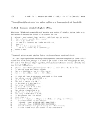 226 CHAPTER 11. INTRODUCTION TO PARALLEL MATRIX OPERATIONS
This would parallelize the outer loop, and we could do so at deeper nesting levels if proﬁtable.
11.3.2.2 Example: Matrix Multiply in CUDA
Given that CUDA tends to work better if we use a large number of threads, a natural choice is for
each thread to compute one element of the product, like this:
1 g l o b a l void matmul( f l o a t ∗ma, f l o a t ∗mb, f l o a t ∗mc, int nrowsa ,
2 int ncolsa , int ncolsb , f l o a t ∗ t o t a l )
3 { int k , i , j ; f l o a t sum ;
4 // find i , j according to thread and block ID
5 sum = 0;
6 f o r (k = 0; k < ncolsa ; k++)
7 sum += a [ i ∗ ncolsa+k ] ∗ b [ k∗ ncols+j ] ;
8 ∗ t o t a l = sum ;
9 }
This should produce a good speedup. But we can do even better, much much better.
The CUBLAS package includes very ﬁnely-tuned algorithms for matrix multiplication. The CUBLAS
source code is not public, though, so in order to get an idea of how such tuning might be done,
let’s look at Prof. Richard Edgar’s algorithm, which makes use of shared memory. (Actually, this
may be what CUBLAS uses.)
1 g l o b a l void MultiplyOptimise ( const f l o a t ∗A, const f l o a t ∗B, f l o a t ∗C) {
2 // Extract block and thread numbers
3 int bx = blockIdx . x ; int by = blockIdx . y ;
4 int tx = threadIdx . x ; int ty = threadIdx . y ;
5
6 // Index of f i r s t A sub−matrix processed by t h i s block
7 int aBegin = dc wA ∗ BLOCK SIZE ∗ by ;
8 // Index of l a s t A sub−matrix
9 int aEnd = aBegin + dc wA − 1;
10 // Stepsize of A sub−matrices
11 int aStep = BLOCK SIZE;
12 // Index of f i r s t B sub−matrix
13 // processed by t h i s block
14 int bBegin = BLOCK SIZE ∗ bx ;
15 // Stepsize f o r B sub−matrices
16 int bStep = BLOCK SIZE ∗ dc wB ;
17 // Accumulator f o r t h i s thread
18 f l o a t Csub = 0;
19 f o r ( int a = aBegin , b = bBegin ; a <= aEnd ; a += aStep , b+= bStep ) {
20 // Shared memory f o r sub−matrices
21 s h a r e d f l o a t As [BLOCK SIZE ] [ BLOCK SIZE ] ;
22 s h a r e d f l o a t Bs [BLOCK SIZE ] [ BLOCK SIZE ] ;
23 // Load matrices from global memory into shared memory
24 // Each thread loads one element of each sub−matrix
 