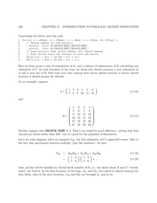 228 CHAPTER 11. INTRODUCTION TO PARALLEL MATRIX OPERATIONS
Concerning the latter, note the code
1 f o r ( int a = aBegin , b = bBegin ; a <= aEnd ; a += aStep , b+= bStep ) {
2 // Shared memory f o r sub−matrices
3 s h a r e d f l o a t As [BLOCK SIZE ] [ BLOCK SIZE ] ;
4 s h a r e d f l o a t Bs [BLOCK SIZE ] [ BLOCK SIZE ] ;
5 // Load matrices from global memory into shared memory
6 // Each thread loads one element of each sub−matrix
7 As [ ty ] [ tx ] = A[ a + (dc wA ∗ ty ) + tx ] ;
8 Bs [ ty ] [ tx ] = B[ b + (dc wB ∗ ty ) + tx ] ;
Here we loop across a row of submatrices of A, and a column of submatrices of B, calculating one
submatrix of C. In each iteration of the loop, we bring into shared memory a new submatrix of
A and a new one of B. Note how even this copying from device global memory to device shared
memory is shared among the threads.
As an example, suppose
A =
1 2 3 4 5 6
7 8 9 10 11 12
(11.16)
and
B =








1 2 3 4
5 6 7 8
9 10 11 12
13 14 15 16
17 18 19 20
21 22 23 24








(11.17)
Further suppose that BLOCK SIZE is 2. That’s too small for good eﬃciency—giving only four
threads per block rather than 256—but it’s good for the purposes of illustration.
Let’s see what happens when we compute C00, the 2x2 submatrix of C’s upper-left corner. Due to
the fact that partitioned matrices multiply “just like numbers,” we have
C00 = A00B00 + A01B10 + A02B20 (11.18)
=
1 2
7 8
1 2
5 6
+ ... (11.19)
Now, all this will be handled by thread block number (0,0), i.e. the block whose X and Y “coordi-
nates” are both 0. In the ﬁrst iteration of the loop, A11 and B11 are copied to shared memory for
that block, then in the next iteration, A12 and B21 are brought in, and so on.
 