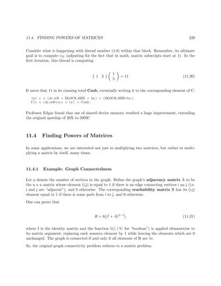 11.4. FINDING POWERS OF MATRICES 229
Consider what is happening with thread number (1,0) within that block. Remember, its ultimate
goal is to compute c21 (adjusting for the fact that in math, matrix subscripts start at 1). In the
ﬁrst iteration, this thread is computing
1 2
1
5
= 11 (11.20)
It saves that 11 in its running total Csub, eventually writing it to the corresponding element of C:
int c = (dc wB ∗ BLOCK SIZE ∗ by) + (BLOCK SIZE∗bx ) ;
C[ c + (dc wB∗ty ) + tx ] = Csub ;
Professor Edgar found that use of shared device memory resulted a huge improvement, extending
the original speedup of 20X to 500X!
11.4 Finding Powers of Matrices
In some applications, we are interested not just in multiplying two matrices, but rather in multi-
plying a matrix by itself, many times.
11.4.1 Example: Graph Connectedness
Let n denote the number of vertices in the graph. Deﬁne the graph’s adjacency matrix A to be
the n x n matrix whose element (i,j) is equal to 1 if there is an edge connecting vertices i an j (i.e.
i and j are “adjacent”), and 0 otherwise. The corresponding reachability matrix R has its (i,j)
element equal to 1 if there is some path from i to j, and 0 otherwise.
One can prove that
R = b[(I + A)n−1
], (11.21)
where I is the identity matrix and the function b() (‘b’ for “boolean”) is applied elementwise to
its matrix argument, replacing each nonzero element by 1 while leaving the elements which are 0
unchanged. The graph is connected if and only if all elements of R are 1s.
So, the original graph connectivity problem reduces to a matrix problem.
 