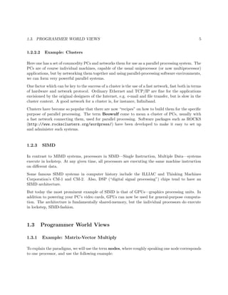 1.3. PROGRAMMER WORLD VIEWS 5
1.2.2.2 Example: Clusters
Here one has a set of commodity PCs and networks them for use as a parallel processing system. The
PCs are of course individual machines, capable of the usual uniprocessor (or now multiprocessor)
applications, but by networking them together and using parallel-processing software environments,
we can form very powerful parallel systems.
One factor which can be key to the success of a cluster is the use of a fast network, fast both in terms
of hardware and network protocol. Ordinary Ethernet and TCP/IP are ﬁne for the applications
envisioned by the original designers of the Internet, e.g. e-mail and ﬁle transfer, but is slow in the
cluster context. A good network for a cluster is, for instance, Inﬁniband.
Clusters have become so popular that there are now “recipes” on how to build them for the speciﬁc
purpose of parallel processing. The term Beowulf come to mean a cluster of PCs, usually with
a fast network connecting them, used for parallel processing. Software packages such as ROCKS
(http://www.rocksclusters.org/wordpress/) have been developed to make it easy to set up
and administer such systems.
1.2.3 SIMD
In contrast to MIMD systems, processors in SIMD—Single Instruction, Multiple Data—systems
execute in lockstep. At any given time, all processors are executing the same machine instruction
on diﬀerent data.
Some famous SIMD systems in computer history include the ILLIAC and Thinking Machines
Corporation’s CM-1 and CM-2. Also, DSP (“digital signal processing”) chips tend to have an
SIMD architecture.
But today the most prominent example of SIMD is that of GPUs—graphics processing units. In
addition to powering your PC’s video cards, GPUs can now be used for general-purpose computa-
tion. The architecture is fundamentally shared-memory, but the individual processors do execute
in lockstep, SIMD-fashion.
1.3 Programmer World Views
1.3.1 Example: Matrix-Vector Multiply
To explain the paradigms, we will use the term nodes, where roughly speaking one node corresponds
to one processor, and use the following example:
 