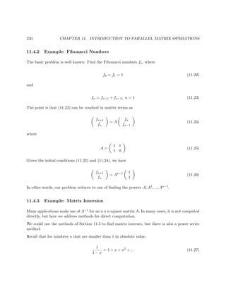 230 CHAPTER 11. INTRODUCTION TO PARALLEL MATRIX OPERATIONS
11.4.2 Example: Fibonacci Numbers
The basic problem is well known: Find the Fibonacci numbers fn, where
f0 = f1 = 1 (11.22)
and
fn = fn−1 + fn−2, n > 1 (11.23)
The point is that (11.23) can be couched in matrix terms as
fn+1
fn
= A
fn
fn−1
(11.24)
where
A =
1 1
1 0
(11.25)
Given the initial conditions (11.22) and (11.24), we have
fn+1
fn
= An−1 1
1
(11.26)
In other words, our problem reduces to one of ﬁnding the powers A, A2, ..., An−1.
11.4.3 Example: Matrix Inversion
Many applications make use of A−1 for an n x n square matrix A. In many cases, it is not computed
directly, but here we address methods for direct computation.
We could use the methods of Section 11.5 to ﬁnd matrix inverses, but there is alos a power series
method.
Recall that for numbers x that are smaller than 1 in absolute value,
1
1 − x
= 1 + x + x2
+ ... (11.27)
 