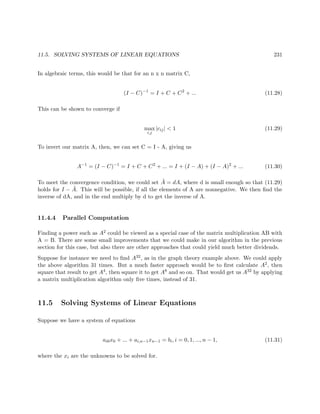 11.5. SOLVING SYSTEMS OF LINEAR EQUATIONS 231
In algebraic terms, this would be that for an n x n matrix C,
(I − C)−1
= I + C + C2
+ ... (11.28)
This can be shown to converge if
max
i,j
|cij| < 1 (11.29)
To invert our matrix A, then, we can set C = I - A, giving us
A−1
= (I − C)−1
= I + C + C2
+ ... = I + (I − A) + (I − A)2
+ ... (11.30)
To meet the convergence condition, we could set ˜A = dA, where d is small enough so that (11.29)
holds for I − ˜A. This will be possible, if all the elements of A are nonnegative. We then ﬁnd the
inverse of dA, and in the end multiply by d to get the inverse of A.
11.4.4 Parallel Computation
Finding a power such as A2 could be viewed as a special case of the matrix multiplication AB with
A = B. There are some small improvements that we could make in our algorithm in the previous
section for this case, but also there are other approaches that could yield much better dividends.
Suppose for instance we need to ﬁnd A32, as in the graph theory example above. We could apply
the above algorithm 31 times. But a much faster approach would be to ﬁrst calculate A2, then
square that result to get A4, then square it to get A8 and so on. That would get us A32 by applying
a matrix multiplication algorithm only ﬁve times, instead of 31.
11.5 Solving Systems of Linear Equations
Suppose we have a system of equations
ai0x0 + ... + ai,n−1xn−1 = bi, i = 0, 1, ..., n − 1, (11.31)
where the xi are the unknowns to be solved for.
 