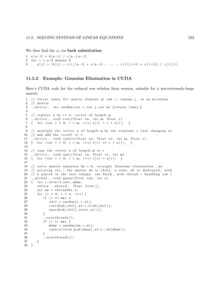 11.5. SOLVING SYSTEMS OF LINEAR EQUATIONS 233
We then ﬁnd the xi via back substitution:
1 x [ n−1] = b [ n−1] / c [ n−1,n−1]
2 f o r i = n−2 downto 0
3 x [ i ] = (b [ i ] − c [ i ] [ n−1] ∗ x [ n−1] − . . . − c [ i ] [ i +1] ∗ x [ i +1]) / c [ i ] [ i ]
11.5.2 Example: Gaussian Elimination in CUDA
Here’s CUDA code for the reduced row echelon form version, suitable for a not-extremely-large
matrix:
1 // l i n e a r index f o r matrix element at row i , column j , in an m−column
2 // matrix
3 d e v i c e int onedim ( int i , int j , int m) { return i ∗m+j ;}
4
5 // replace u by c∗ u ; vector of length m
6 d e v i c e void cvec ( f l o a t ∗u , int m, f l o a t c )
7 { f o r ( int i = 0; i < m; i++) u [ i ] = c ∗ u [ i ] ; }
8
9 // multiply the vector u of length m by the constant c ( not changing u)
10 // and add the r e s u l t to v
11 d e v i c e void vplscu ( f l o a t ∗u , f l o a t ∗v , int m, f l o a t c )
12 { f o r ( int i = 0; i < m; i++) v [ i ] += c ∗ u [ i ] ; }
13
14 // copy the vector u of length m to v
15 d e v i c e void cpuv ( f l o a t ∗u , f l o a t ∗v , int m)
16 { f o r ( int i = 0; i < m; i++) v [ i ] = u [ i ] ; }
17
18 // solve matrix equation Ax = b ; s t r a i g h t Gaussian elimination , no
19 // pivoting etc . ; the matrix ab i s (A| b ) , n rows ; ab i s destroyed , with
20 // x placed in the l a s t column ; one block , with thread i handling row i
21 g l o b a l void gauss ( f l o a t ∗ab , int n)
22 { int i , n1=n+1, abii , abme ;
23 extern s h a r e d f l o a t iirow [ ] ;
24 int me = threadIdx . x ;
25 f o r ( i = 0; i < n ; i++) {
26 i f ( i == me) {
27 a b i i = onedim ( i , i , n1 ) ;
28 cvec(&ab [ a b i i ] , n1−i ,1/ ab [ a b i i ] ) ;
29 cpuv(&ab [ a b i i ] , iirow , n1−i ) ;
30 }
31 syncthreads ( ) ;
32 i f ( i != me) {
33 abme = onedim (me, i , n1 ) ;
34 vplscu ( iirow ,&ab [ abme ] , n1−i ,−ab [ abme ] ) ;
35 }
36 syncthreads ( ) ;
37 }
38 }
 
