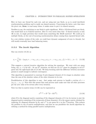 234 CHAPTER 11. INTRODUCTION TO PARALLEL MATRIX OPERATIONS
Here we have one thread for each row, and are using just one block, so as to avoid interblock
synchronization problems and to easily use shared memory. Concerning the latter, note that since
the pivot row, iirow, is read many times, it makes sense to put it in shared memory.
Needless to say, the restriction to one block is quite signiﬁcant. With a 512-thread limit per block,
this would limit us to 512x512 matrices. But it’s even worse than that—if shared memory is only
4K in size, in single precision that would mean something like 30x30 matrices! We could go to
multiple blocks, at the cost of incurring synchronization delays coming from repeated kernel calls.
In a row echelon version of the code, we could have dynamic assignment of rows to threads, but
still would eventually have load balancing issues.
11.5.3 The Jacobi Algorithm
One can rewrite (11.31) as
xi =
1
aii
[bi − (ai0x0 + ... + ai,i−1xi−1 + ai,i+1xi+1 + ... + ai,n−1xn−1)], i = 0, 1, ..., n − 1. (11.33)
This suggests a natural iterative algorithm for solving the equations. We start with our guess
being, say, xi = bi for all i. At our kth iteration, we ﬁnd our (k+1)st guess by plugging in our kth
guess into the right-hand side of (11.33). We keep iterating until the diﬀerence between successive
guesses is small enough to indicate convergence.
This algorithm is guaranteed to converge if each diagonal element of A is larger in absolute value
than the sum of the absolute values of the other elements in its row.
Parallelization of this algorithm is easy: Just assign each process to handle a section of x =
(x0, x1, ..., xn−1). Note that this means that each process must make sure that all other processes
get the new value of its section after every iteration.
Note too that in matrix terms (11.33) can be expressed as
x(k+1)
= D−1
(b − Ox(k)
) (11.34)
where D is the diagonal matrix consisting of the diagonal elements of A (so its inverse is just the
diagonal matrix consisting of the reciprocals of those elements), O is the square matrix obtained by
replacing A’s diagonal elements by 0s, and x(i) is our guess for x in the ithiteration. This reduces
the problem to one of matrix multiplication, and thus we can parallelize the Jacobi algorithm by
utilizing a method for doing parallel matrix multiplication.
 