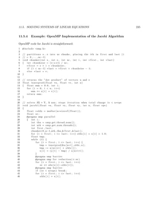 11.5. SOLVING SYSTEMS OF LINEAR EQUATIONS 235
11.5.4 Example: OpenMP Implementation of the Jacobi Algorithm
OpenMP code for Jacobi is straightforward:
1 #include <omp. h>
2
3 // p a r t i t i o n s s . . e into nc chunks , placing the ith in f i r s t and l a s t ( i
4 // = 0 , . . . , nc−1)
5 void chunker ( int s , int e , int nc , int i , int ∗ f i r s t , int ∗ l a s t )
6 { int chunksize = ( e−s+1) / nc ;
7 ∗ f i r s t = s + i ∗ chunksize ;
8 i f ( i < nc−1) ∗ l a s t = ∗ f i r s t + chunksize − 1;
9 e l s e ∗ l a s t = e ;
10 }
11
12 // returns the ”dot product ” of vectors u and v
13 f l o a t innerprod ( f l o a t ∗u , f l o a t ∗v , int n)
14 { f l o a t sum = 0 . 0 ; int i ;
15 f o r ( i = 0; i < n ; i++)
16 sum += u [ i ] ∗ v [ i ] ;
17 return sum ;
18 }
19
20 // s o l v e s AX = Y, A nxn ; stops i t e r a t i o n when t o t a l change i s < n∗ eps
21 void jacobi ( f l o a t ∗a , f l o a t ∗x , f l o a t ∗y , int n , f l o a t eps )
22 {
23 f l o a t ∗ oldx = malloc (n∗ s i z e o f ( f l o a t ) ) ;
24 f l o a t se ;
25 #pragma omp p a r a l l e l
26 { int i ;
27 int thn = omp get thread num ( ) ;
28 int nth = omp get num threads ( ) ;
29 int f i r s t , l a s t ;
30 chunker (0 ,n−1,nth , thn ,& f i r s t ,& l a s t ) ;
31 f o r ( i = f i r s t ; i <= l a s t ; i++) oldx [ i ] = x [ i ] = 1 . 0 ;
32 f l o a t tmp ;
33 while (1) {
34 f o r ( i = f i r s t ; i <= l a s t ; i++) {
35 tmp = innerprod(&a [ n∗ i ] , oldx , n ) ;
36 tmp −= a [ n∗ i+i ] ∗ oldx [ i ] ;
37 x [ i ] = (y [ i ] − tmp) / a [ n∗ i+i ] ;
38 }
39 #pragma omp b a r r i e r
40 #pragma omp f o r reduction (+: se )
41 f o r ( i = f i r s t ; i <= l a s t ; i++)
42 se += abs (x [ i ]−oldx [ i ] ) ;
43 #pragma omp b a r r i e r
44 i f ( se < n∗ eps ) break ;
45 f o r ( i = f i r s t ; i <= l a s t ; i++)
46 oldx [ i ] = x [ i ] ;
 