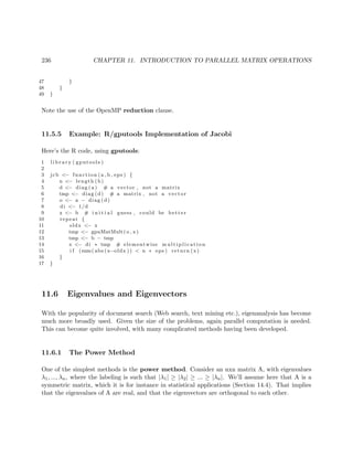236 CHAPTER 11. INTRODUCTION TO PARALLEL MATRIX OPERATIONS
47 }
48 }
49 }
Note the use of the OpenMP reduction clause.
11.5.5 Example: R/gputools Implementation of Jacobi
Here’s the R code, using gputools:
1 l i b r a r y ( gputools )
2
3 jcb <− function (a , b , eps ) {
4 n <− length (b)
5 d <− diag ( a ) # a vector , not a matrix
6 tmp <− diag (d) # a matrix , not a vector
7 o <− a − diag (d)
8 di <− 1/d
9 x <− b # i n i t i a l guess , could be better
10 repeat {
11 oldx <− x
12 tmp <− gpuMatMult(o , x)
13 tmp <− b − tmp
14 x <− di ∗ tmp # elementwise m u l t i p l i c a t i o n
15 i f (sum( abs (x−oldx )) < n ∗ eps ) return (x)
16 }
17 }
11.6 Eigenvalues and Eigenvectors
With the popularity of document search (Web search, text mining etc.), eigenanalysis has become
much more broadly used. Given the size of the problems, again parallel computation is needed.
This can become quite involved, with many complicated methods having been developed.
11.6.1 The Power Method
One of the simplest methods is the power method. Consider an nxn matrix A, with eigenvalues
λ1, ..., λn, where the labeling is such that |λ1| ≥ |λ2| ≥ ... ≥ |λn|. We’ll assume here that A is a
symmetric matrix, which it is for instance in statistical applications (Section 14.4). That implies
that the eigenvalues of A are real, and that the eigenvectors are orthogonal to each other.
 