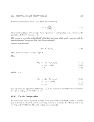 11.6. EIGENVALUES AND EIGENVECTORS 237
Start with some nonzero vector x, and deﬁne the kth iterate by
x(k)
=
Akx
Akx
(11.35)
Under mild conditions, x(k) converges to an eigenvector v1 corresponding to λ1. Moreover, the
quantities (Ax(k)) x(k) converge to λ1.
This method is reportedly used in Google’s PageRank algorithm, which is only concerned with the
largest eigenvalue/eigenvector. But what if you want more?
Consider now the matrix
B = A − λ1v1v1 (11.36)
where we’ve now scaled v1 to have length 1.
Then
Bv1 = Av1 − λ1v1(v1v1) (11.37)
= λ1v1 − λ1v1(1) (11.38)
= 0 (11.39)
and for i > 0,
Bvi = Avi − λ1v1(v1vi) (11.40)
= λivi − λ1v1(0) (11.41)
= λivi (11.42)
In other words, the eigenvalues of B are λ2, ..., λn, 0. So we can now apply the same procedure to
B to get λ2 and v2, and iterate for the rest.
11.6.2 Parallel Computation
To use the power method in parallel, note that this is again a situation in which we wish to compute
powers of matrices. However, there is also scaling involved, as seen in (11.35). We may wish to try
the “log method” of Section 11.4, with scaling done occasionally.
 